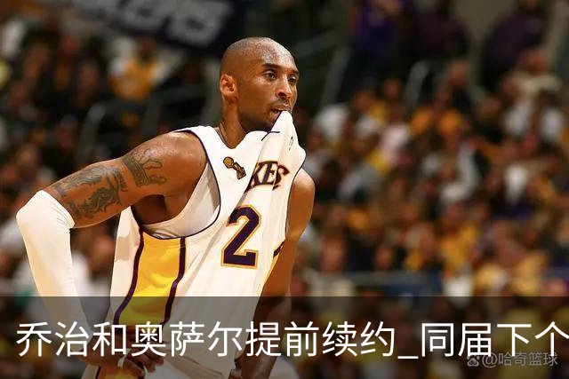 乔治&奥萨尔提前续约 同届下个会是谁？米勒有望2亿 波杰尚需观望